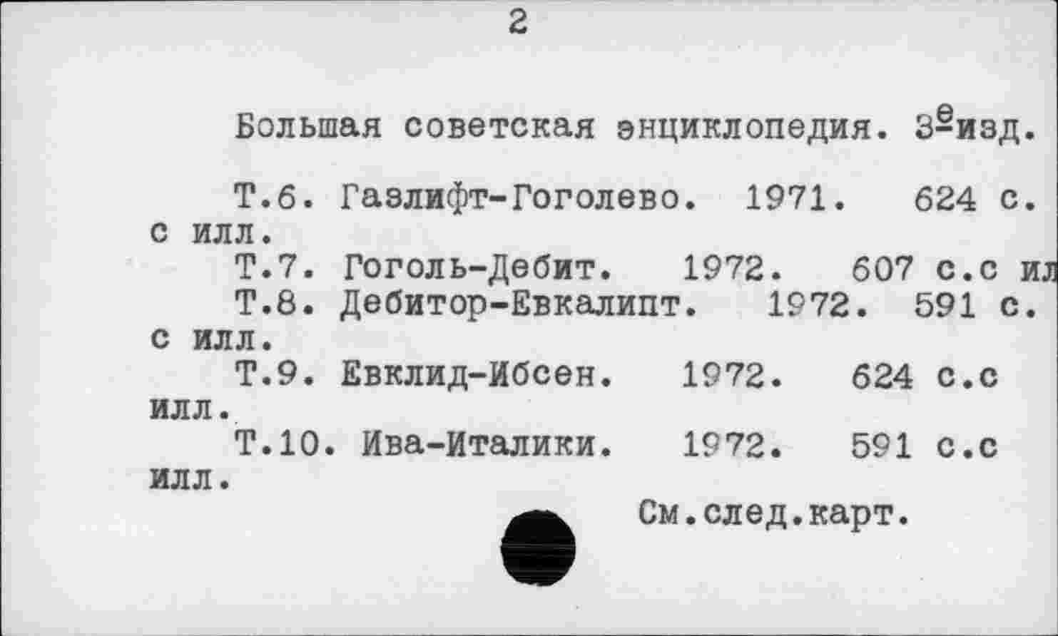 ﻿2
Большая советская энциклопедия. 3-изд.
Т.б. Газлифт-Гоголево. 1971.	624 с.
с илл.
Т.7. Гоголь-Дебит. 1972.	607 с.с и
Т.8. Дебитор-Евкалипт. 1972. 591 с. с илл.
Т.9. Евклид-Ибсен.	1972.	624 с.с
илл.
Т.10. Ива-Италики.	1972.	591 с.с
илл.
См.след.карт.